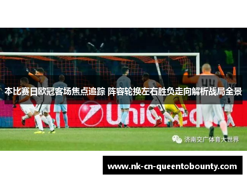 本比赛日欧冠客场焦点追踪 阵容轮换左右胜负走向解析战局全景