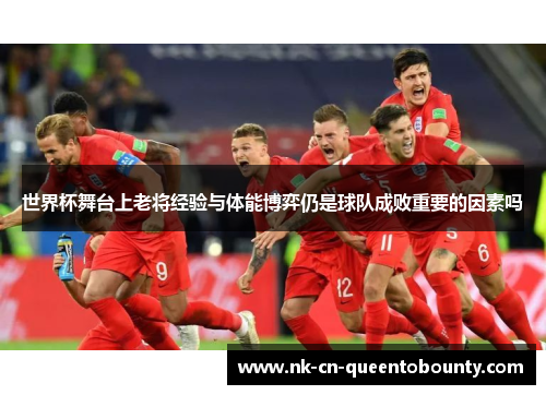 世界杯舞台上老将经验与体能博弈仍是球队成败重要的因素吗