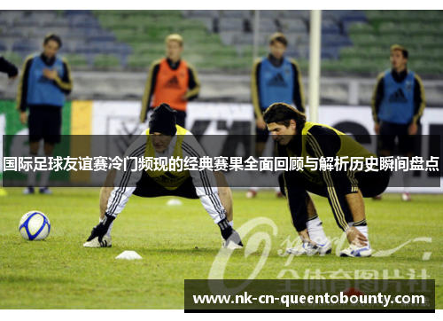 国际足球友谊赛冷门频现的经典赛果全面回顾与解析历史瞬间盘点