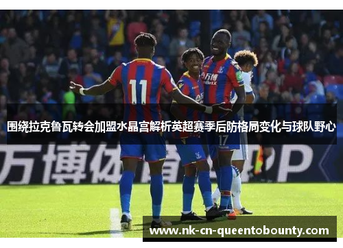 围绕拉克鲁瓦转会加盟水晶宫解析英超赛季后防格局变化与球队野心