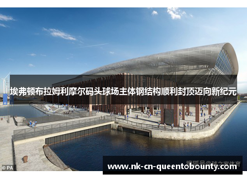 埃弗顿布拉姆利摩尔码头球场主体钢结构顺利封顶迈向新纪元