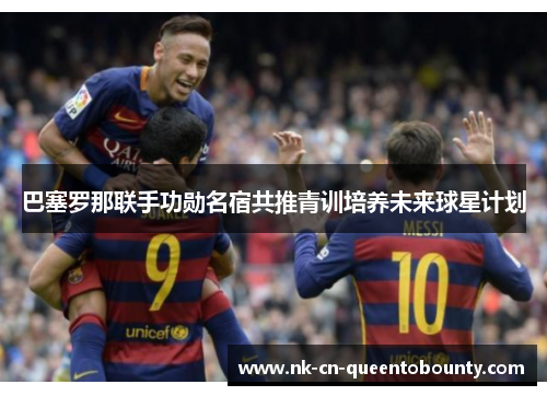 巴塞罗那联手功勋名宿共推青训培养未来球星计划 巴塞罗那联手功勋名宿共推青训培养未来球星计划
