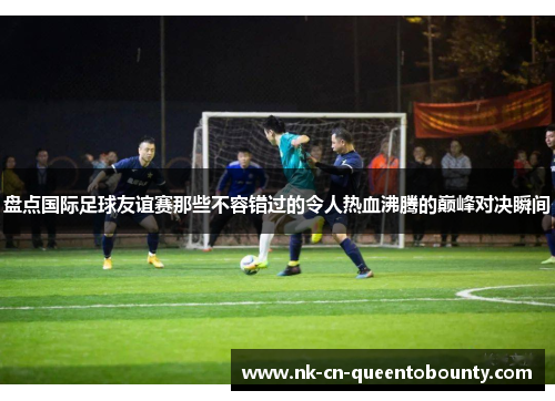 盘点国际足球友谊赛那些不容错过的令人热血沸腾的巅峰对决瞬间