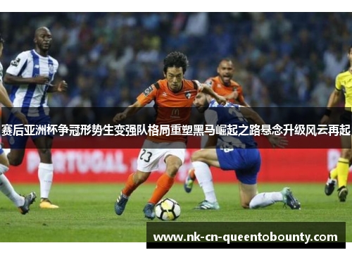 赛后亚洲杯争冠形势生变强队格局重塑黑马崛起之路悬念升级风云再起